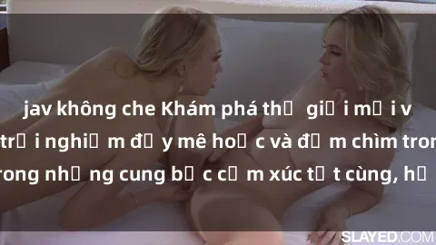 jav không che Khám phá thế giới mới với sex người lớn: trải nghiệm đầy mê hoặc và đắm chìm trong những cung bậc cảm xúc tột cùng, hứng khởi và cuốn hút.