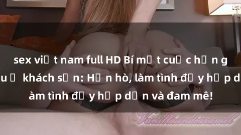 sex việt nam full HD Bí mật cuộc hẹn gái Việt lần đầu ở khách sạn: Hẹn hò, làm tình đầy hấp dẫn và đam mê!