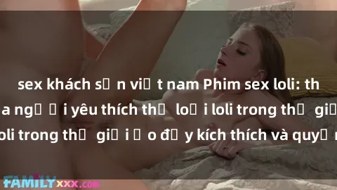 sex khách sạn việt nam Phim sex loli: thỏa mãn đam mê của người yêu thích thể loại loli trong thế giới ảo đầy kích thích và quyến rũ.