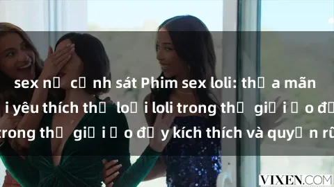 sex nữ cảnh sát Phim sex loli: thỏa mãn đam mê của người yêu thích thể loại loli trong thế giới ảo đầy kích thích và quyến rũ.