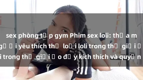 sex phòng tập gym Phim sex loli: thỏa mãn đam mê của người yêu thích thể loại loli trong thế giới ảo đầy kích thích và quyến rũ.