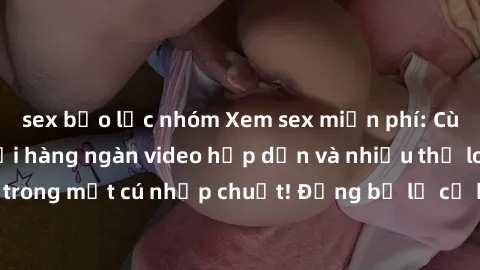 sex bạo lực nhóm Xem sex miễn phí: Cùng trải nghiệm với hàng ngàn video hấp dẫn và nhiều thể loại đa dạng chỉ trong một cú nhấp chuột! Đừng bỏ lỡ cơ hội thưởng thức tuyệt vời này ngay hôm nay!