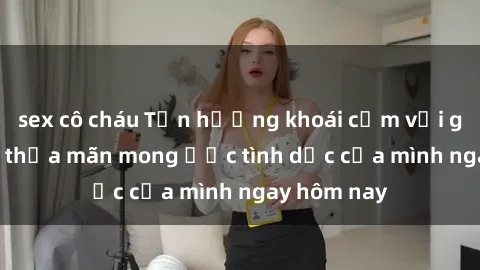 sex cô cháu Tận hưởng khoái cảm với gái xinh sex, thỏa mãn mong ước tình dục của mình ngay hôm nay