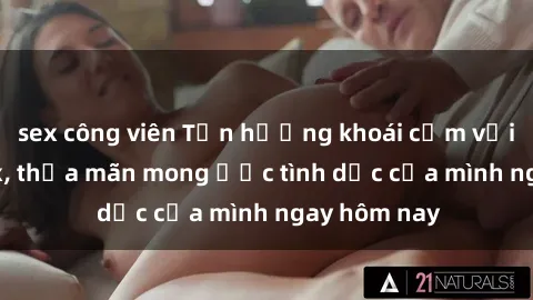sex công viên Tận hưởng khoái cảm với gái xinh sex, thỏa mãn mong ước tình dục của mình ngay hôm nay