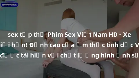 sex tập thể Phim Sex Việt Nam HD - Xem ngay và không giới hạn! Đỉnh cao của ẩm thực tình dục Việt Nam được tái hiện với chất lượng hình ảnh sắc nét. Hãy thưởng thức ngay!