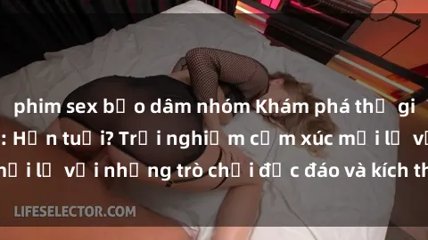phim sex bạo dâm nhóm Khám phá thế giới sex trực tuyến: Hơn tuổi? Trải nghiệm cảm xúc mới lạ với những trò chơi độc đáo và kích thích người lớn
