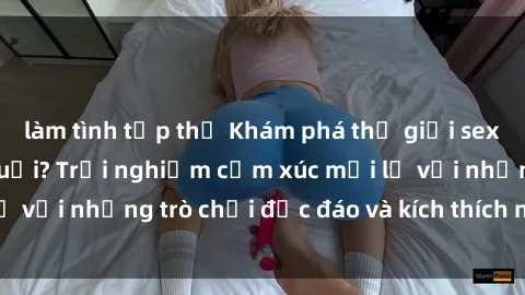 làm tình tập thể Khám phá thế giới sex trực tuyến: Hơn tuổi? Trải nghiệm cảm xúc mới lạ với những trò chơi độc đáo và kích thích người lớn