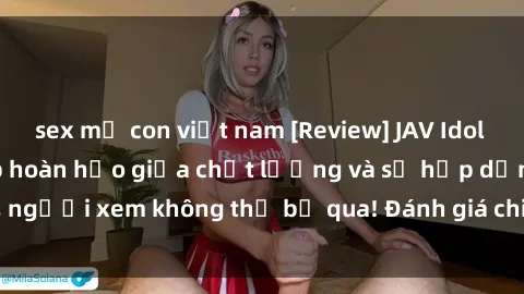 sex mẹ con việt nam [Review] JAV Idol Vietsub: Sự kết hợp hoàn hảo giữa chất lượng và sự hấp dẫn, người xem không thể bỏ qua! Đánh giá chi tiết về ứng dụng này!