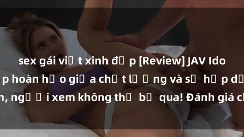 sex gái việt xinh đẹp [Review] JAV Idol Vietsub: Sự kết hợp hoàn hảo giữa chất lượng và sự hấp dẫn, người xem không thể bỏ qua! Đánh giá chi tiết về ứng dụng này!