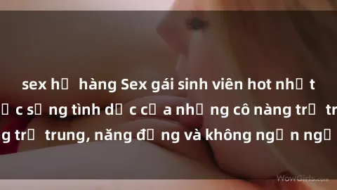 sex họ hàng Sex gái sinh viên hot nhất: Cùng khám phá cuộc sống tình dục của những cô nàng trẻ trung, năng động và không ngần ngại thử nghiệm!