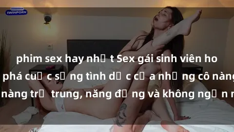 phim sex hay nhất Sex gái sinh viên hot nhất: Cùng khám phá cuộc sống tình dục của những cô nàng trẻ trung, năng động và không ngần ngại thử nghiệm!