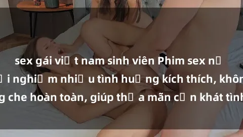 sex gái việt nam sinh viên Phim sex nữ sinh mới nhất: Trải nghiệm nhiều tình huống kích thích, không che hoàn toàn, giúp thỏa mãn cơn khát tình dục của các bạn trẻ