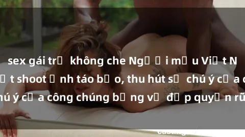 sex gái trẻ không che Người mẫu Việt Nam gây sốt với loạt shoot ảnh táo bạo, thu hút sự chú ý của công chúng bằng vẻ đẹp quyến rũ và gợi cảm.