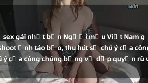 sex gái nhật bản Người mẫu Việt Nam gây sốt với loạt shoot ảnh táo bạo, thu hút sự chú ý của công chúng bằng vẻ đẹp quyến rũ và gợi cảm.