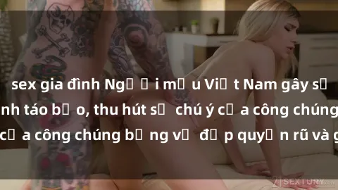sex gia đình Người mẫu Việt Nam gây sốt với loạt shoot ảnh táo bạo, thu hút sự chú ý của công chúng bằng vẻ đẹp quyến rũ và gợi cảm.