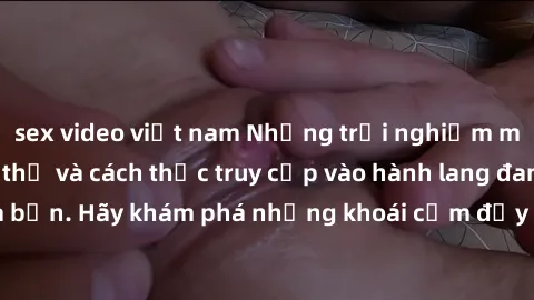 sex video việt nam Những trải nghiệm mới lạ với sex tập thể và cách thức truy cập vào hành lang đam mê của bạn. Hãy khám phá những khoái cảm đầy kích thích với tập thể hấp dẫn!