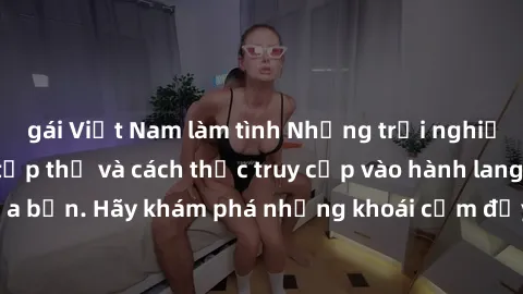 gái Việt Nam làm tình Những trải nghiệm mới lạ với sex tập thể và cách thức truy cập vào hành lang đam mê của bạn. Hãy khám phá những khoái cảm đầy kích thích với tập thể hấp dẫn!
