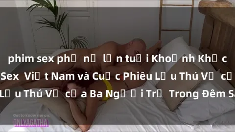 phim sex phụ nữ lớn tuổi Khoảnh Khắc Đầy Kịch Tính: Sex  Việt Nam và Cuộc Phiêu Lưu Thú Vị của Ba Người Trẻ Trong Đêm Say Đắm