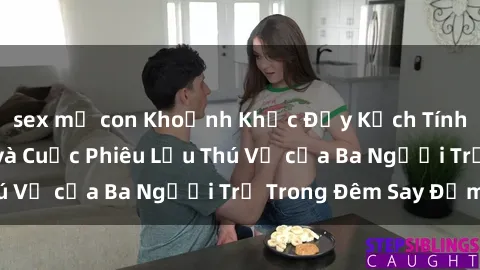 sex mẹ con Khoảnh Khắc Đầy Kịch Tính: Sex  Việt Nam và Cuộc Phiêu Lưu Thú Vị của Ba Người Trẻ Trong Đêm Say Đắm