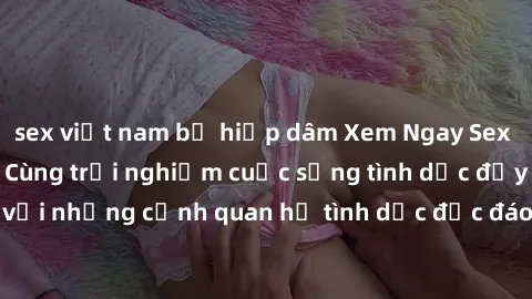 sex việt nam bị hiếp dâm Xem Ngay Sex  Vietsub Full HD - Cùng trải nghiệm cuộc sống tình dục đầy kích thích với những cảnh quan hệ tình dục độc đáo và mãnh liệt trong bộ phim này!