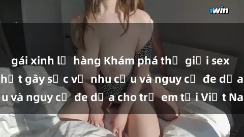 gái xinh lộ hàng Khám phá thế giới sex loli Việt Nam: Sự thật gây sốc về nhu cầu và nguy cơ đe dọa cho trẻ em tại Việt Nam