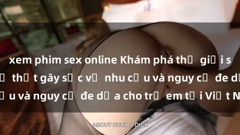 xem phim sex online Khám phá thế giới sex loli Việt Nam: Sự thật gây sốc về nhu cầu và nguy cơ đe dọa cho trẻ em tại Việt Nam