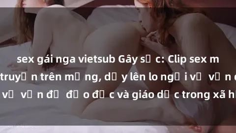 sex gái nga vietsub Gây sốc: Clip sex mẹ con Việt Nam lan truyền trên mạng, dấy lên lo ngại về vấn đề đạo đức và giáo dục trong xã hội hiện nay.