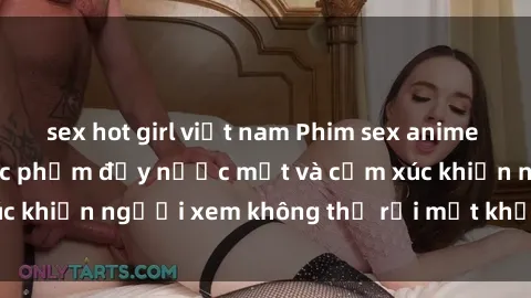 sex hot girl việt nam Phim sex anime đỉnh cao: Những tác phẩm đầy nước mắt và cảm xúc khiến người xem không thể rời mắt khỏi màn hình
