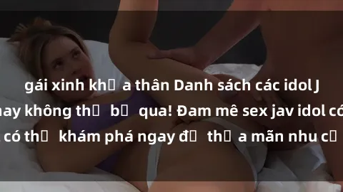 gái xinh khỏa thân Danh sách các idol JAV hot nhất hiện nay không thể bỏ qua! Đam mê sex jav idol có thể khám phá ngay để thỏa mãn nhu cầu giải trí của mình!
